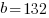 b =132