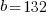 b =132